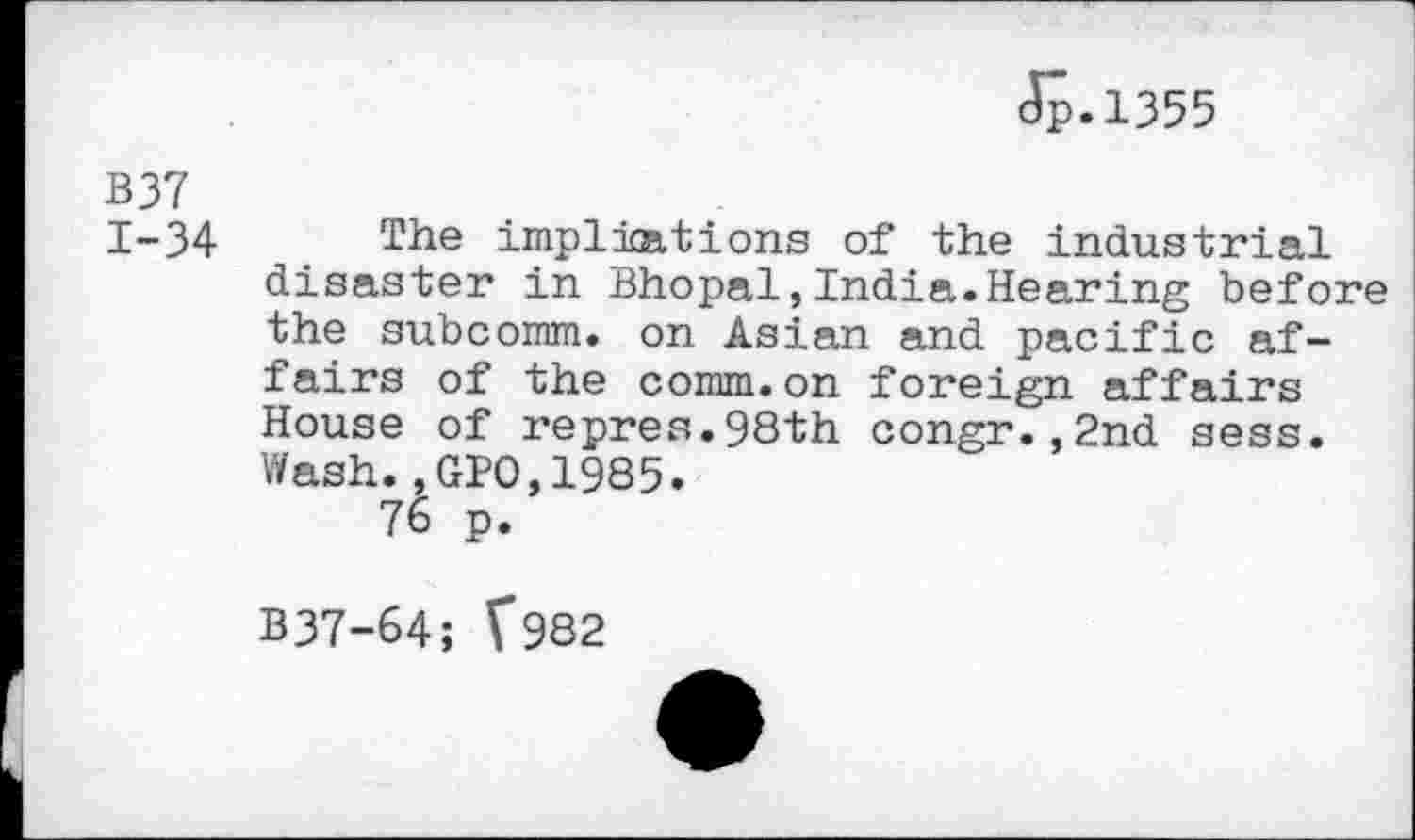 ﻿Jp.1355
B37 1-34
The implications of the industrial disaster in Bhopal,India.Hearing before the subcomm, on Asian and pacific affairs of the comm.on foreign affairs House of repres.98th congr.,2nd sess. Wash.,GIO,1985.
76 p.
B37-64; V982